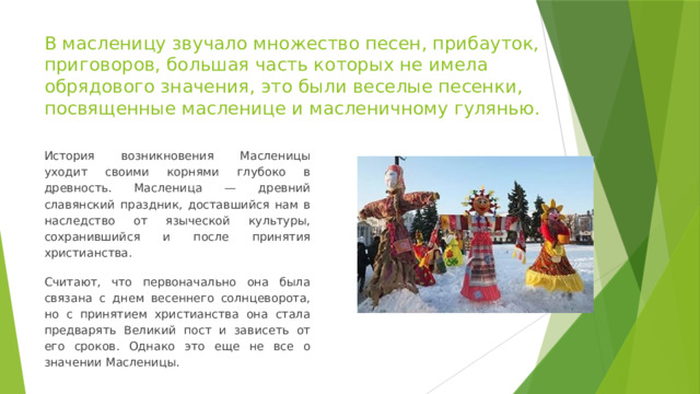 В масленицу звучало множество песен, прибауток, приговоров, большая часть которых не имела обрядового значения, это были веселые песенки, посвященные масленице и масленичному гулянью. История возникновения Масленицы уходит своими корнями глубоко в древность. Масленица — древний славянский праздник, доставшийся нам в наследство от языческой культуры, сохранившийся и после принятия христианства. Считают, что первоначально она была связана с днем весеннего солнцеворота, но с принятием христианства она стала предварять Великий пост и зависеть от его сроков. Однако это еще не все о значении Масленицы. 