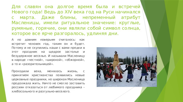 Для славян она долгое время была и встречей Нового года! Ведь до XIV века год на Руси начинался с марта. Даже блины, непременный атрибут Масленицы, имели ритуальное значение: круглые, румяные, горячие, они являли собой символ солнца, которое все ярче разгоралось, удлиняя дни. А по давним поверьям считалось: как встретит человек год, таким он и будет. Потому и не скупились наши с вами предки в этот праздник на щедрое застолье и безудержное веселье. И называли Масленицу в народе « честной », « широкой », « обжорной », а то и « разорительницей ». Проходили века, менялась жизнь, с принятием христианства появились новые церковные праздники, но широкая Масленица продолжала жить. Ничто не смогло заставить россиян отказаться от любимого праздника – хлебосольного и разгульно-веселого. 