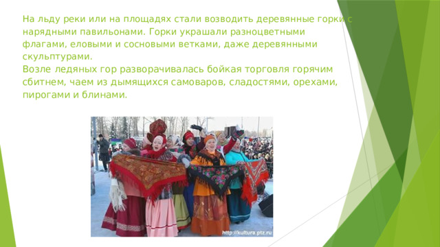 На льду реки или на площадях стали возводить деревянные горки с нарядными павильонами. Горки украшали разноцветными флагами, еловыми и сосновыми ветками, даже деревянными скульптурами.  Возле ледяных гор разворачивалась бойкая торговля горячим сбитнем, чаем из дымящихся самоваров, сладостями, орехами, пирогами и блинами. 