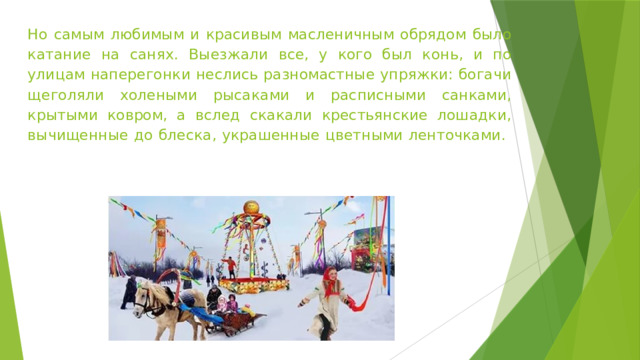 Но самым любимым и красивым масленичным обрядом было катание на санях. Выезжали все, у кого был конь, и по улицам наперегонки неслись разномастные упряжки: богачи щеголяли холеными рысаками и расписными санками, крытыми ковром, а вслед скакали крестьянские лошадки, вычищенные до блеска, украшенные цветными ленточками.   