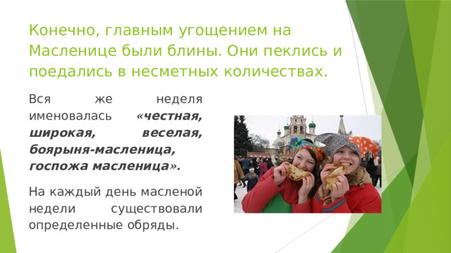 Конечно, главным угощением на Масленице были блины. Они пеклись и поедались в несметных количествах. Вся же неделя именовалась « честная, широкая, веселая, боярыня-масленица, госпожа масленица ».  На каждый день масленой недели существовали определенные обряды. 
