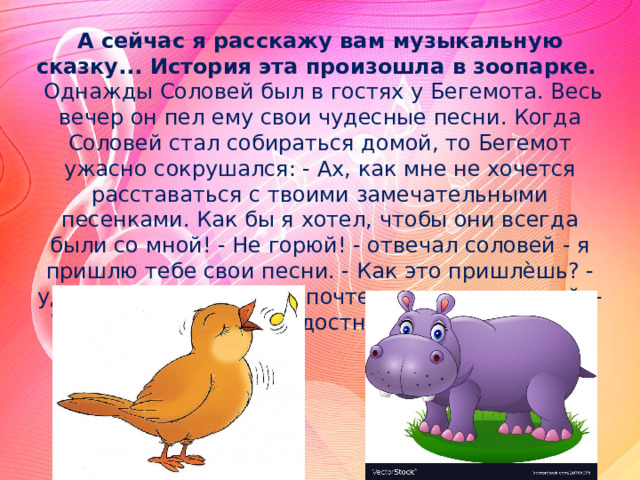 А сейчас я расскажу вам музыкальную сказку... История эта произошла в зоопарке.  Однажды Соловей был в гостях у Бегемота. Весь вечер он пел ему свои чудесные песни. Когда Соловей стал собираться домой, то Бегемот ужасно сокрушался: - Ах, как мне не хочется расставаться с твоими замечательными песенками. Как бы я хотел, чтобы они всегда были со мной! - Не горюй! - отвечал соловей - я пришлю тебе свои песни. - Как это пришлѐшь? - удивился бегемот. - По почте - ответил соловей. - Ура! Вот здорово! - радостно закричал бегемот 