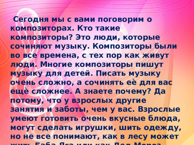 Сегодня мы с вами поговорим о композиторах. Кто такие композиторы? Это люди, которые сочиняют музыку. Композиторы были во все времена, с тех пор как живут люди. Многие композиторы пишут музыку для детей. Писать музыку очень сложно, а сочинять еѐ для вас ещѐ сложнее. А знаете почему? Да потому, что у взрослых другие занятия и заботы, чем у вас. Взрослые умеют готовить очень вкусные блюда, могут сделать игрушки, шить одежду, но не все понимают, как в лесу может жить Баба-Яга или как Дед Мороз может приносит в Новый год подарки, Для того, чтобы написать для вас музыку или стихотворение, взрослому нужно вспомнить детство. 