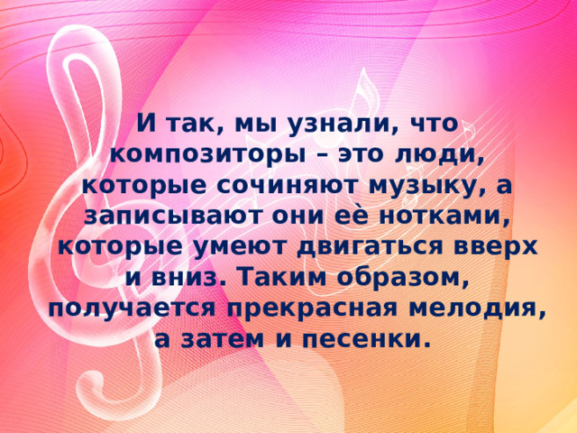 И так, мы узнали, что композиторы – это люди, которые сочиняют музыку, а записывают они еѐ нотками, которые умеют двигаться вверх и вниз. Таким образом, получается прекрасная мелодия, а затем и песенки. 