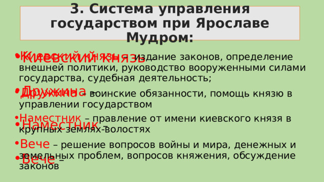 3. Система управления государством при Ярославе Мудром: Киевский князь – Киевский князь – издание законов, определение внешней политики, руководство вооруженными силами государства, судебная деятельность; Дружина – воинские обязанности, помощь князю в управлении государством Наместник – правление от имени киевского князя в крупных землях-волостях Вече – решение вопросов войны и мира, денежных и земельных проблем, вопросов княжения, обсуждение законов Дружина – Наместник –  Вече – 