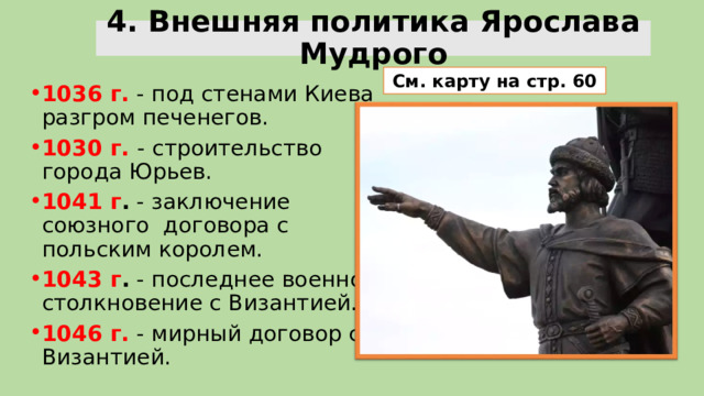 4. Внешняя политика Ярослава Мудрого См. карту на стр. 60 1036 г. - под стенами Киева разгром печенегов. 1030 г. - строительство города Юрьев. 1041 г . - заключение союзного договора с польским королем. 1043 г . - последнее военное столкновение с Византией. 1046 г.  - мирный договор с Византией. 