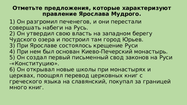 Отметьте предложения, которые характеризуют правление Ярослава Мудрого. 1) Он разгромил печенегов, и они перестали совершать набеги на Русь.  2) Он утвердил свою власть на западном берегу Чудского озера и построил там город Юрьев.  3) При Ярославе состоялось крещение Руси  4) При нем был основан Киево-Печерский монастырь.  5) Он создал первый письменный свод законов на Руси -«Конституцию».  6) Он открывал новые школы при монастырях и церквах, поощрял перевод церковных книг с греческого языка на славянский, покупал за границей много книг. 