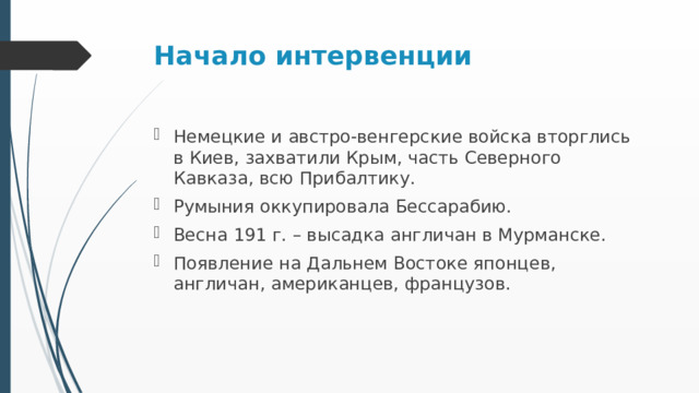 Начало интервенции Немецкие и австро-венгерские войска вторглись в Киев, захватили Крым, часть Северного Кавказа, всю Прибалтику. Румыния оккупировала Бессарабию. Весна 191 г. – высадка англичан в Мурманске. Появление на Дальнем Востоке японцев, англичан, американцев, французов. 