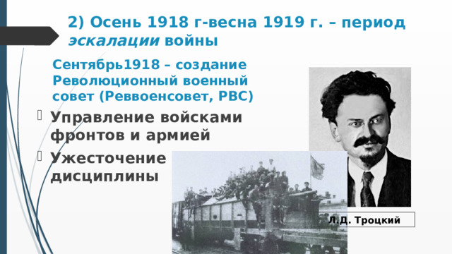 2) Осень 1918 г-весна 1919 г. – период эскалации войны   Сентябрь1918 – создание Революционный военный совет (Реввоенсовет, РВС) Управление войсками фронтов и армией Ужесточение дисциплины Л.Д. Троцкий 