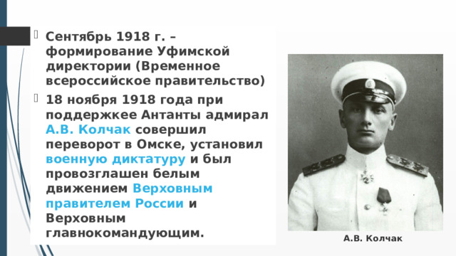 Сентябрь 1918 г. – формирование Уфимской директории (Временное всероссийское правительство) 18 ноября 1918 года при поддержкее Антанты адмирал А.В. Колчак совершил переворот в Омске, установил военную диктатуру и был провозглашен белым движением Верховным правителем России и Верховным главнокомандующим. А.В. Колчак 