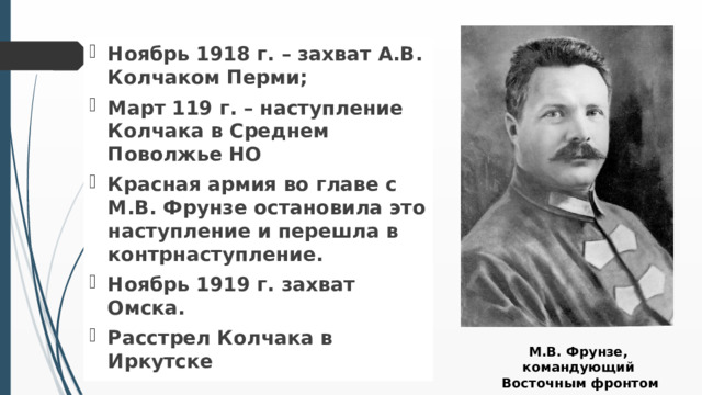Ноябрь 1918 г. – захват А.В. Колчаком Перми; Март 119 г. – наступление Колчака в Среднем Поволжье НО Красная армия во главе с М.В. Фрунзе остановила это наступление и перешла в контрнаступление. Ноябрь 1919 г. захват Омска. Расстрел Колчака в Иркутске М.В. Фрунзе, командующий Восточным фронтом  