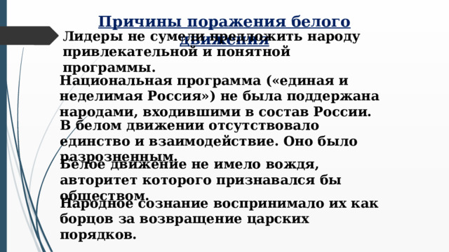 Причины поражения белого движения Лидеры не сумели предложить народу привлекательной и понятной программы. Национальная программа («единая и неделимая Россия») не была поддержана народами, входившими в состав России. В белом движении отсутствовало единство и взаимодействие. Оно было разрозненным. Белое движение не имело вождя, авторитет которого признавался бы обществом. Народное сознание воспринимало их как борцов за возвращение царских порядков.  