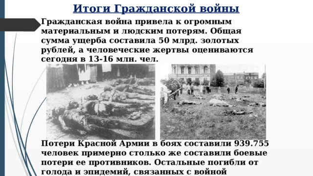 Итоги Гражданской войны Гражданская война привела к огромным материальным и людским потерям. Общая сумма ущерба составила 50 млрд. золотых рублей, а человеческие жертвы оцениваются сегодня в 13-16 млн. чел. Потери Красной Армии в боях составили 939.755 человек примерно столько же составили боевые потери ее противников. Остальные погибли от голода и эпидемий, связанных с войной  