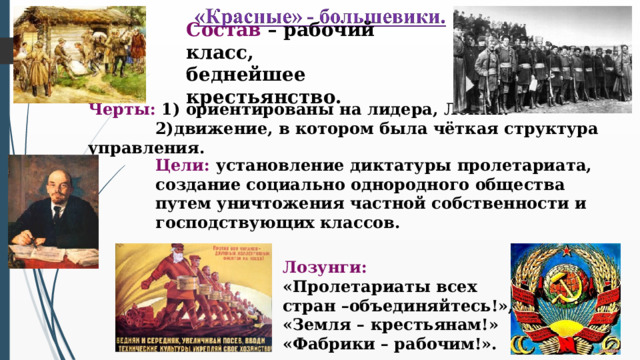 Состав – рабочий класс, беднейшее крестьянство. Черты: 1) ориентированы на лидера, Ленин.  2)движение, в котором была чёткая структура управления. Цели: установление диктатуры пролетариата, создание социально однородного общества путем уничтожения частной собственности и господствующих классов. Лозунги: «Пролетариаты всех стран –объединяйтесь!», «Земля – крестьянам!» «Фабрики – рабочим!».  