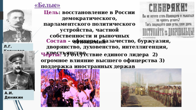 Цель : восстановление в России демократического, парламентского политического устройства, частной собственности и рыночных отношений Состав – офицеры, казачество, буржуазия, дворянство, духовенство, интеллигенция, крестьянство. Л.Г. Корнилов Черты: 1) отсутствие единого лидера 2) огромное влияние высшего офицерства 3) поддержка иностранных держав А.И. Деникин  