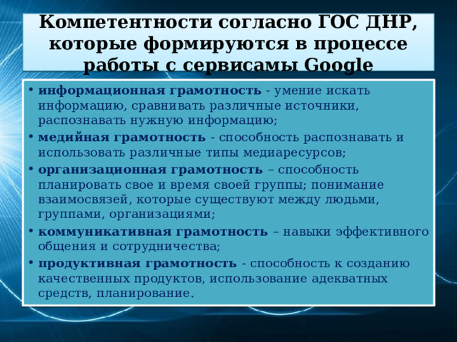 Компетентности согласно ГОС ДНР, которые формируются в процессе работы с сервисамы Google информационная грамотность - умение искать информацию, сравнивать различные источники, распознавать нужную информацию; медийная грамотность - способность распознавать и использовать различные типы медиаресурсов; организационная грамотность – способность планировать свое и время своей группы; понимание взаимосвязей, которые существуют между людьми, группами, организациями; коммуникативная грамотность – навыки эффективного общения и сотрудничества; продуктивная грамотность - способность к созданию качественных продуктов, использование адекватных средств, планирование. 