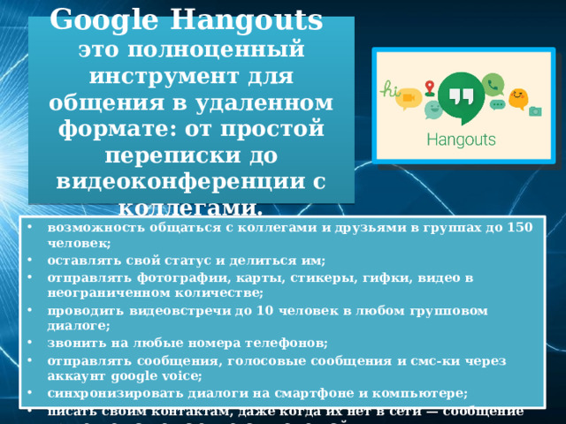 Google Hangouts  это полноценный инструмент для общения в удаленном формате: от простой переписки до видеоконференции с коллегами. возможность общаться с коллегами и друзьями в группах до 150 человек; оставлять свой статус и делиться им; отправлять фотографии, карты, стикеры, гифки, видео в неограниченном количестве; проводить видеовстречи до 10 человек в любом групповом диалоге; звонить на любые номера телефонов; отправлять сообщения, голосовые сообщения и смс-ки через аккаунт google voice; синхронизировать диалоги на смартфоне и компьютере; писать своим контактам, даже когда их нет в сети — сообщение придет тогда, когда они окажутся онлайн. 