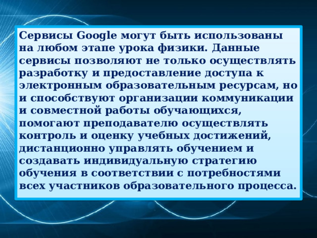 Сервисы Google могут быть использованы на любом этапе урока физики. Данные сервисы позволяют не только осуществлять разработку и предоставление доступа к электронным образовательным ресурсам, но и способствуют организации коммуникации и совместной работы обучающихся, помогают преподавателю осуществлять контроль и оценку учебных достижений, дистанционно управлять обучением и создавать индивидуальную стратегию обучения в соответствии с потребностями всех участников образовательного процесса.  