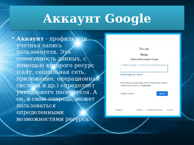 Аккаунт Google Аккаунт  - профиль или учетная запись пользователя. Это совокупность данных, с помощью которого ресурс (сайт, социальная сеть, приложение, операционная система и др.) определяет уникального посетителя. А он, в свою очередь, может пользоваться определенными возможностями ресурса. 