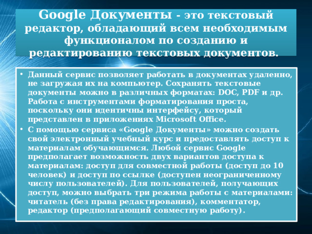 Google Документы - это текстовый редактор, обладающий всем необходимым функционалом по созданию и редактированию текстовых документов. Данный сервис позволяет работать в документах удаленно, не загружая их на компьютер. Сохранять текстовые документы можно в различных форматах: DOC, PDF и др. Работа с инструментами форматирования проста, поскольку они идентичны интерфейсу, который представлен в приложениях Microsoft Office. С помощью сервиса «Google Документы» можно создать свой электронный учебный курс и предоставлять доступ к материалам обучающимся. Любой сервис Google предполагает возможность двух вариантов доступа к материалам: доступ для совместной работы (доступ до 10 человек) и доступ по ссылке (доступен неограниченному числу пользователей). Для пользователей, получающих доступ, можно выбрать три режима работы с материалами: читатель (без права редактирования), комментатор, редактор (предполагающий совместную работу). 