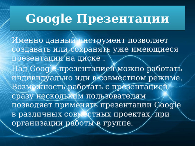 Google Презентации Именно данный инструмент позволяет создавать или сохранять уже имеющиеся презентации на диске . Над Google-презентацией можно работать индивидуально или в совместном режиме. Возможность работать с презентацией сразу нескольким пользователям позволяет применять презентации Google в различных совместных проектах, при организации работы в группе. 