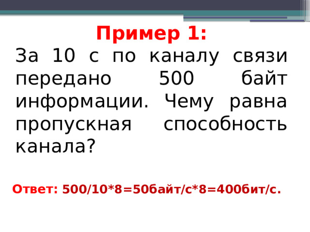 Пример 1: За 10 с по каналу связи передано 500 байт информации. Чему равна пропускная способность канала? Ответ:  500/10*8=50байт/с*8=400бит/с.   