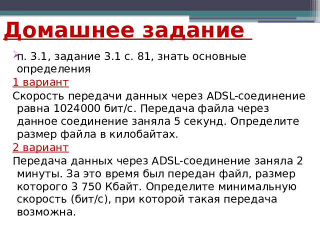 Домашнее задание п. 3.1, задание 3.1 с. 81, знать основные определения 1 вариант Скорость передачи данных через ADSL-соединение равна 1024000 бит/c. Передача файла через данное соединение заняла 5 секунд. Определите размер файла в килобайтах. 2 вариант Передача данных через ADSL-соединение заняла 2 минуты. За это время был передан файл, размер которого 3 750 Кбайт. Определите минимальную скорость (бит/c), при которой такая передача возможна. 