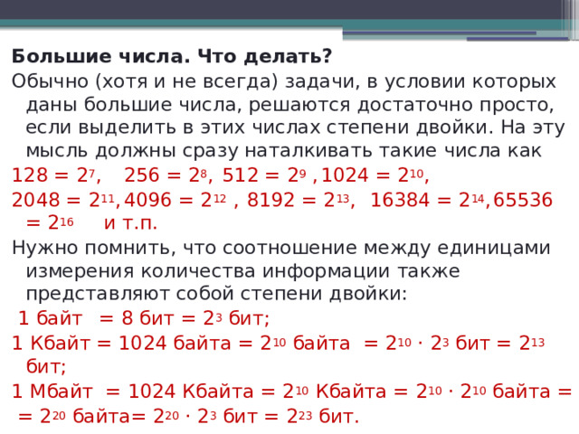 Большие числа. Что делать? Обычно (хотя и не всегда) задачи, в условии которых даны большие числа, решаются достаточно просто, если выделить в этих числах степени двойки. На эту мысль должны сразу наталкивать такие числа как 128 = 2 7 ,  256 = 2 8 ,  512 = 2 9 ,  1024 = 2 10 , 2048 = 2 11 ,  4096 = 2 12 ,  8192 = 2 13 ,  16384 = 2 14 ,  65536 = 2 16 и т.п. Нужно помнить, что соотношение между единицами измерения количества информации также представляют собой степени двойки:  1 байт  = 8 бит = 2 3 бит; 1 Кбайт = 1024 байта = 2 10 байта = 2 10 · 2 3 бит = 2 13 бит; 1 Мбайт = 1024 Кбайта = 2 10 Кбайта = 2 10 · 2 10 байта =  = 2 20 байта= 2 20 · 2 3 бит = 2 23 бит. 