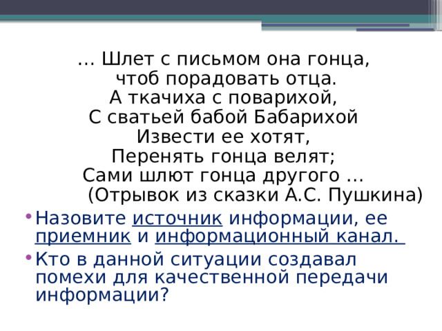 … Шлет с письмом она гонца,  чтоб порадовать отца. А ткачиха с поварихой, С сватьей бабой Бабарихой Извести ее хотят, Перенять гонца велят; Сами шлют гонца другого … (Отрывок из сказки А.С. Пушкина) Назовите источник информации, ее приемник и информационный канал. Кто в данной ситуации создавал помехи для качественной передачи информации? 
