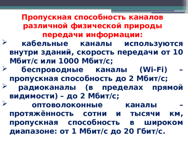 Пропускная способность каналов различной физической природы передачи информации:  кабельные каналы используются внутри зданий, скорость передачи от 10 Мбит/с или 1000 Мбит/с;  беспроводные каналы (Wi-Fi) – пропускная способность до 2 Мбит/с;  радиоканалы (в пределах прямой видимости) – до 2 Мбит/с;  оптоволоконные каналы – протяжённость сотни и тысячи км, пропускная способность в широком диапазоне: от 1 Мбит/с до 20 Гбит/с. 