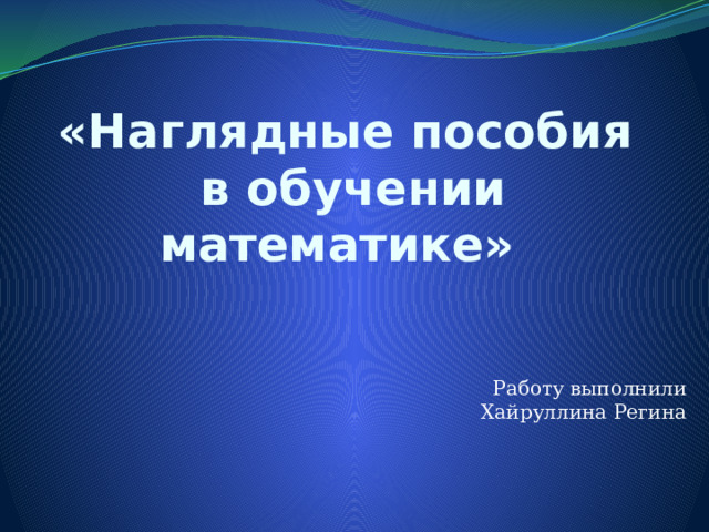 «Наглядные пособия  в обучении математике»   Работу выполнили Хайруллина Регина 