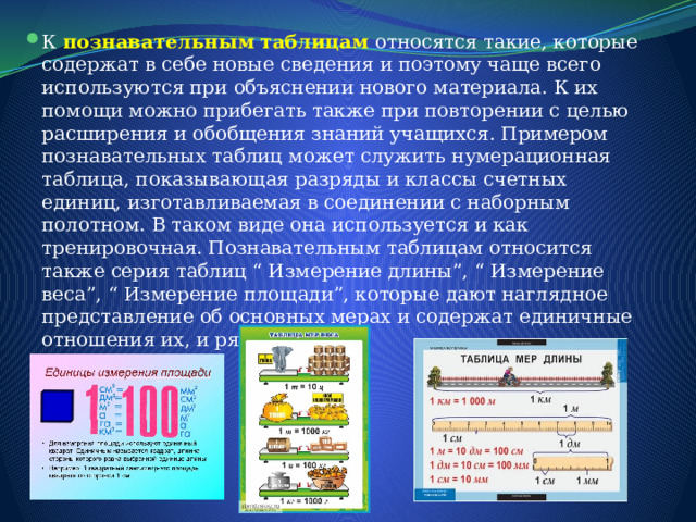К познавательным таблицам относятся такие, которые содержат в себе новые сведения и поэтому чаще всего используются при объяснении нового материала. К их помощи можно прибегать также при повторении с целью расширения и обобщения знаний учащихся. Примером познавательных таблиц может служить нумерационная таблица, показывающая разряды и классы счетных единиц, изготавливаемая в соединении с наборным полотном. В таком виде она используется и как тренировочная. Познавательным таблицам относится также серия таблиц “ Измерение длины”, “ Измерение веса”, “ Измерение площади”, которые дают наглядное представление об основных мерах и содержат единичные отношения их, и ряд других. 