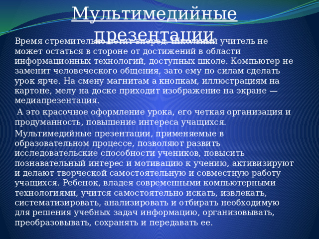 Мультимедийные презентации Время стремительно летит вперед. Школьный учитель не может остаться в стороне от достижений в области информационных технологий, доступных школе. Компьютер не заменит человеческого общения, зато ему по силам сделать урок ярче. На смену магнитам а кнопкам, иллюстрациям на картоне, мелу на доске приходит изображение на экране — медиапрезентация.  А это красочное оформление урока, его четкая организация и продуманность, повышение интереса учащихся. Мультимедийные презентации, применяемые в образовательном процессе, позволяют развить исследовательские способности учеников, повысить познавательный интерес и мотивацию к учению, активизируют и делают творческой самостоятельную и совместную работу учащихся. Ребенок, владея современными компьютерными технологиями, учится самостоятельно искать, извлекать, систематизировать, анализировать и отбирать необходимую для решения учебных задач информацию, организовывать, преобразовывать, сохранять и передавать ее.  