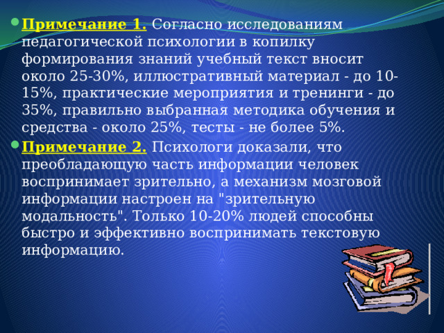 Примечание 1.   Согласно исследованиям педагогической психологии в копилку формирования знаний учебный текст вносит около 25-30%, иллюстративный материал - до 10-15%, практические мероприятия и тренинги - до 35%, правильно выбранная методика обучения и средства - около 25%, тесты - не более 5%. Примечание 2.   Психологи доказали, что преобладающую часть информации человек воспринимает зрительно, а механизм мозговой информации настроен на 