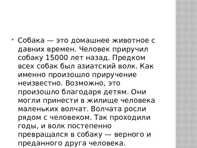 Собака — это домашнее животное с давних времен. Человек приручил собаку 15000 лет назад. Предком всех собак был азиатский волк. Как именно произошло приручение неизвестно. Возможно, это произошло благодаря детям. Они могли принести в жилище человека маленьких волчат. Волчата росли рядом с человеком. Так проходили годы, и волк постепенно превращался в собаку — верного и преданного друга человека.   