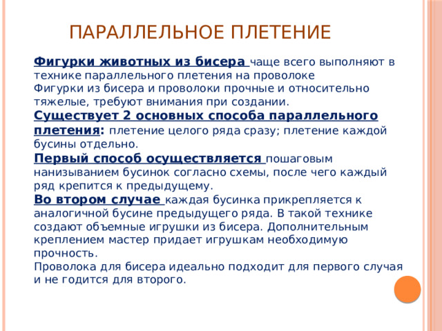 Параллельное плетение Фигурки животных из бисера чаще всего выполняют в технике параллельного плетения на проволоке Фигурки из бисера и проволоки прочные и относительно тяжелые, требуют внимания при создании. Существует 2 основных способа параллельного плетения : плетение целого ряда сразу; плетение каждой бусины отдельно. Первый способ осуществляется пошаговым нанизыванием бусинок согласно схемы, после чего каждый ряд крепится к предыдущему. Во втором случае каждая бусинка прикрепляется к аналогичной бусине предыдущего ряда. В такой технике создают объемные игрушки из бисера. Дополнительным креплением мастер придает игрушкам необходимую прочность. Проволока для бисера идеально подходит для первого случая и не годится для второго.   