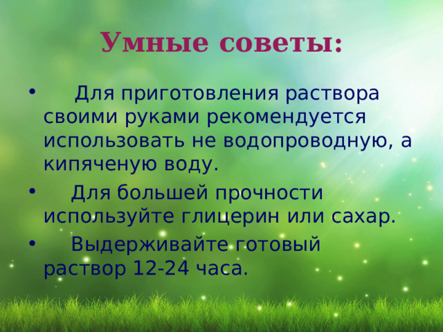 Умные советы:  Для приготовления раствора своими руками рекомендуется использовать не водопроводную, а кипяченую воду.  Для большей прочности используйте глицерин или сахар.  Выдерживайте готовый раствор 12-24 часа.  