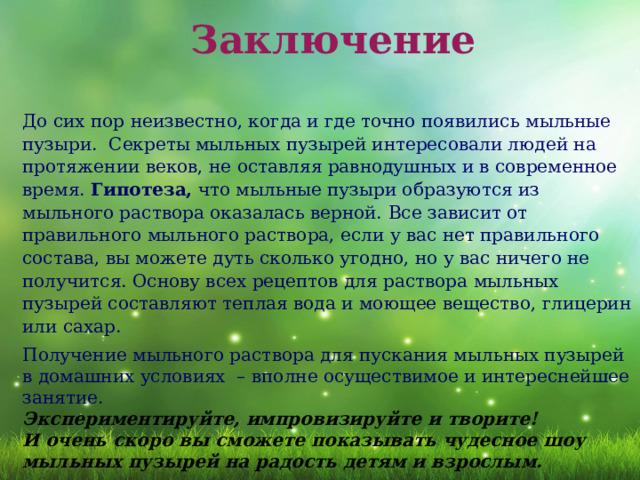  Заключение До сих пор неизвестно, когда и где точно появились мыльные пузыри.  Секреты мыльных пузырей интересовали людей на протяжении веков, не оставляя равнодушных и в современное время. Гипотеза, что мыльные пузыри образуются из мыльного раствора оказалась верной. Все зависит от правильного мыльного раствора, если у вас нет правильного состава, вы можете дуть сколько угодно, но у вас ничего не получится. Основу всех рецептов для раствора мыльных пузырей составляют теплая вода и моющее вещество, глицерин или сахар. Получение мыльного раствора для пускания мыльных пузырей в домашних условиях – вполне осуществимое и интереснейшее занятие. Экспериментируйте, импровизируйте и творите! И очень скоро вы сможете показывать чудесное шоу мыльных пузырей на радость детям и взрослым. 