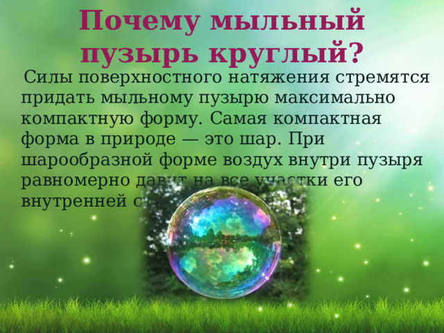 Почему мыльный пузырь круглый?  Силы поверхностного натяжения стремятся придать мыльному пузырю максимально компактную форму.   Самая компактная форма в природе — это шар. При шарообразной форме воздух внутри пузыря равномерно давит на все участки его внутренней стенки 