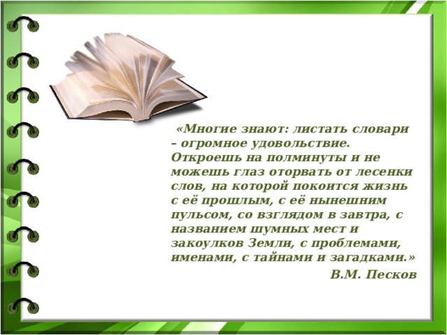  «Многие знают: листать словари – огромное удовольствие. Откроешь на полминуты и не можешь глаз оторвать от лесенки слов, на которой покоится жизнь с её прошлым, с её нынешним пульсом, со взглядом в завтра, с названием шумных мест и закоулков Земли, с проблемами, именами, с тайнами и загадками.» В.М. Песков    