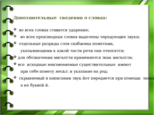 Дополнительные сведения о словах:   во всех словах ставится ударение;  во всех производных словах выделены чередующие звуки;  отдельные разряды слов снабжены пометами,  указывающими к какой части речи они относятся;  для обозначения мягкости применяется знак мягкости;  все исходные неизменяемые существительные имеют  при себе помету нескл . и указание на род;  скрываемый в написании звук йот передается при помощи знака j ,  а не буквой й. 