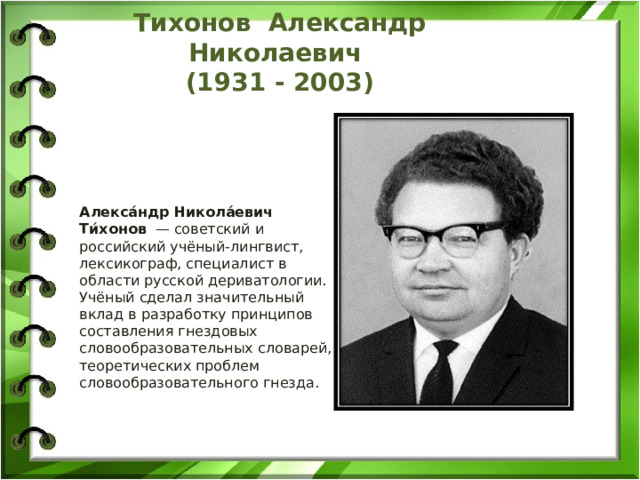 Тихонов Александр Николаевич  (1931 - 2003) Алекса́ндр Никола́евич Ти́хонов  — советский и российский учёный-лингвист, лексикограф, специалист в области русской дериватологии. Учёный сделал значительный вклад в разработку принципов составления гнездовых словообразовательных словарей, теоретических проблем словообразовательного гнезда. 