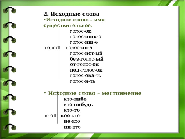 2. Исходные слова Исходное слово – имя существительное.  голос- ок  голос- ишк -о  голос- ищ -е  голос  голос- ин -а  голос- ист -ый  без -голос- ый  от -голос- ок  под -голос- ок  голос- ова -ть  голос- и -ть   Исходное слово – местоимение  кто- либо  кто- нибудь  кто- то  кто   кое -кто  не -кто  ни -кто 