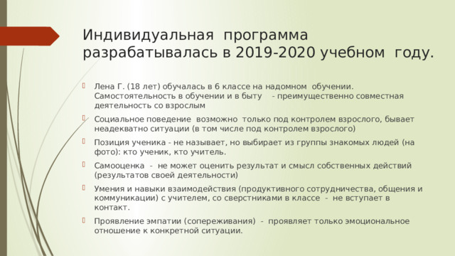 Индивидуальная программа разрабатывалась в 2019-2020 учебном году. Лена Г. (18 лет) обучалась в 6 классе на надомном обучении. Самостоятельность в обучении и в быту - преимущественно совместная деятельность со взрослым Социальное поведение возможно только под контролем взрослого, бывает неадекватно ситуации (в том числе под контролем взрослого) Позиция ученика - не называет, но выбирает из группы знакомых людей (на фото): кто ученик, кто учитель. Самооценка - не может оценить результат и смысл собственных действий (результатов своей деятельности) Умения и навыки взаимодействия (продуктивного сотрудничества, общения и коммуникации) с учителем, со сверстниками в классе - не вступает в контакт. Проявление эмпатии (сопереживания) - проявляет только эмоциональное отношение к конкретной ситуации. 