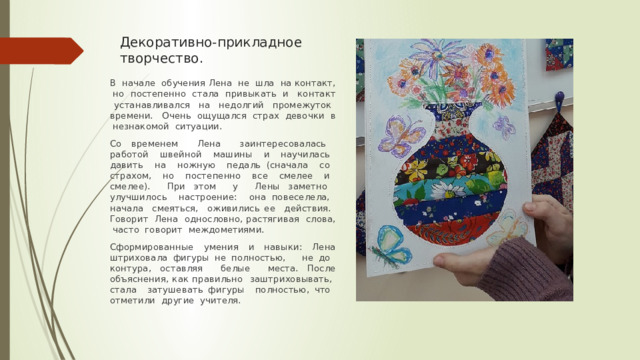 Декоративно-прикладное творчество. В начале обучения Лена не шла на контакт, но постепенно стала привыкать и контакт устанавливался на недолгий промежуток времени. Очень ощущался страх девочки в незнакомой ситуации. Со временем Лена заинтересовалась работой швейной машины и научилась давить на ножную педаль (сначала со страхом, но постепенно все смелее и смелее). При этом у Лены заметно улучшилось настроение: она повеселела, начала смеяться, оживились ее действия. Говорит Лена однословно, растягивая слова, часто говорит междометиями. Сформированные умения и навыки: Лена штриховала фигуры не полностью, не до контура, оставляя белые места. После объяснения, как правильно заштриховывать, стала затушевать фигуры полностью, что отметили другие учителя. 