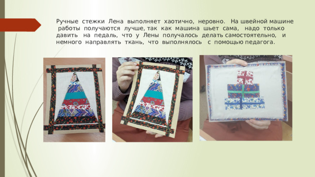 Ручные стежки Лена выполняет хаотично, неровно. На швейной машине работы получаются лучше, так как машина шьет сама, надо только давить на педаль, что у Лены получалось делать самостоятельно, и немного направлять ткань, что выполнялось с помощью педагога. 