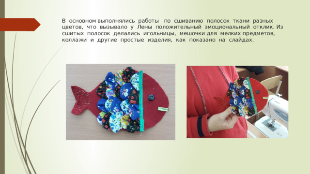 В основном выполнялись работы по сшиванию полосок ткани разных цветов, что вызывало у Лены положительный эмоциональный отклик. Из сшитых полосок делались игольницы, мешочки для мелких предметов, коллажи и другие простые изделия, как показано на слайдах. 