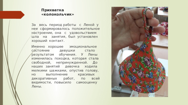 Прихватка «колокольчик» За весь период работы с Леной у нее сформировалось положительное настроение, она с удовольствием шла на занятия, был установлен хороший контакт. Именно хорошее эмоциональное состояние девушки стало результатом обучения. У Лены изменилась походка, которая стала свободной, непринужденной. До наших занятий девочка ходила мелкими шажками, опустив голову, но выполнение красивых декоративных работ, по всей видимости, повысило самооценку Лены. 