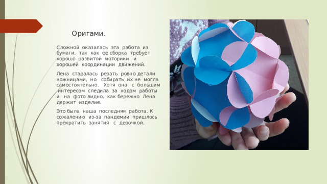 Оригами. Сложной оказалась эта работа из бумаги, так как ее сборка требует хорошо развитой моторики и хорошей координации движений. Лена старалась резать ровно детали ножницами, но собирать их не могла самостоятельно. Хотя она с большим интересом следила за ходом работы и на фото видно, как бережно Лена держит изделие. Это была наша последняя работа. К сожалению из-за пандемии пришлось прекратить занятия с девочкой. 