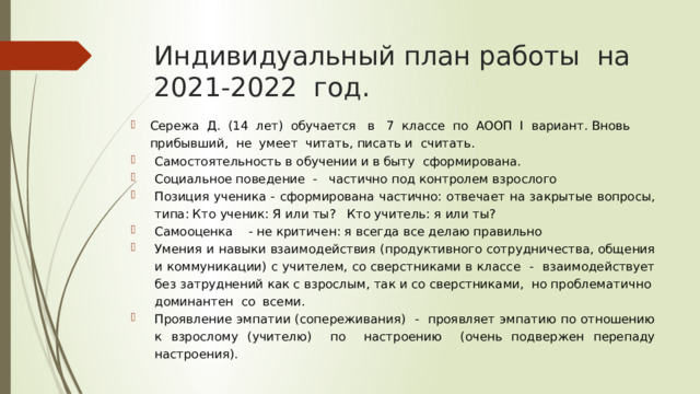 Индивидуальный план работы на 2021-2022 год. Сережа Д. (14 лет) обучается в 7 классе по АООП I вариант. Вновь прибывший, не умеет читать, писать и считать. Самостоятельность в обучении и в быту сформирована. Социальное поведение - частично под контролем взрослого Позиция ученика - сформирована частично: отвечает на закрытые вопросы, типа: Кто ученик: Я или ты? Кто учитель: я или ты? Самооценка - не критичен: я всегда все делаю правильно Умения и навыки взаимодействия (продуктивного сотрудничества, общения и коммуникации) с учителем, со сверстниками в классе - взаимодействует без затруднений как с взрослым, так и со сверстниками, но проблематично доминантен со всеми. Проявление эмпатии (сопереживания) - проявляет эмпатию по отношению к взрослому (учителю) по настроению (очень подвержен перепаду настроения). 